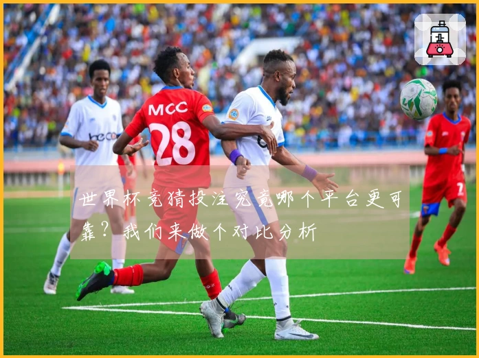 世界杯竞猜投注究竟哪个平台更可靠？我们来做个对比分析