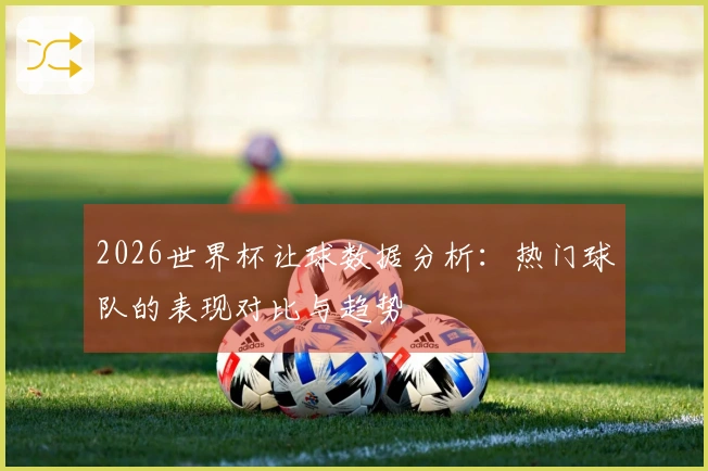 2026世界杯让球数据分析：热门球队的表现对比与趋势